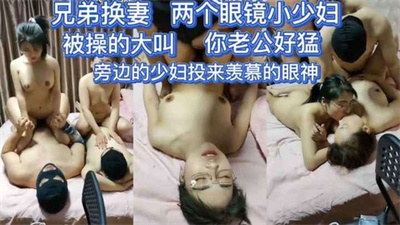 【兄弟换妻】你老公好猛好爽被操的淫荡大叫的眼镜小少妇