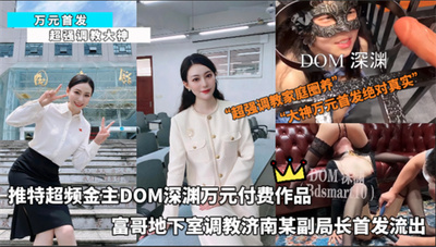 万元首发-推特超频金主DOM深渊万元付费作品富哥地下室调教济南某副局长首发流出